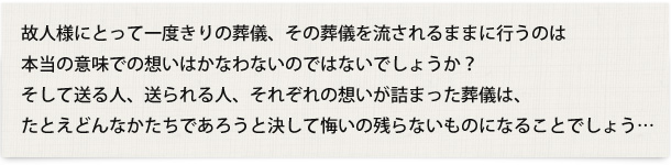 故人様にとって一度きりの葬儀、その葬儀を流されるままに行うのは本当の意味での想いはかなわないのではないでしょうか？